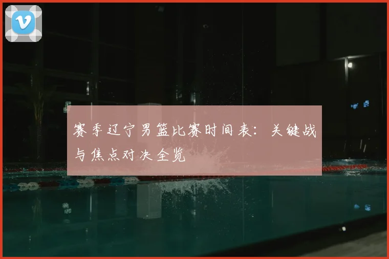 赛季辽宁男篮比赛时间表：关键战与焦点对决全览
